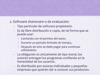 2. Software shareware o de evaluación:
  - Tipo particular de software propietario.
  - Es de libre distribución o copia, de tal forma que se
    puede usar:
    • Contando con el permiso del autor,
    • Durante un periodo limitado de tiempo,
    • Después de esto se debe pagar para continuar
      utilizándolo.
  - La obligación es únicamente de tipo moral, los
    autores entregan los programas confiando en la
    honestidad de los usuarios.
  - Es distribuido por autores individuales y pequeñas
    empresas que quieren dar a conocer sus productos.
 