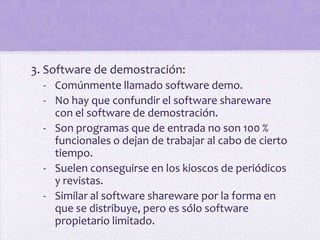 3. Software de demostración:
  - Comúnmente llamado software demo.
  - No hay que confundir el software shareware
    con el software de demostración.
  - Son programas que de entrada no son 100 %
    funcionales o dejan de trabajar al cabo de cierto
    tiempo.
  - Suelen conseguirse en los kioscos de periódicos
    y revistas.
  - Similar al software shareware por la forma en
    que se distribuye, pero es sólo software
    propietario limitado.
 