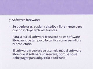 7. Software freeware:
- Se puede usar, copiar y distribuir libremente pero
  que no incluye archivos fuentes.

- Para la FSF el software freeware no es software
  libre, aunque tampoco lo califica como semi-libre
  ni propietario.

- El software freeware se asemeja más al software
  libre que al software shareware, porque no se
  debe pagar para adquirirlo o utilizarlo.
 