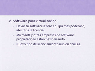 8. Software para virtualización:
  - Llevar tu software a otro equipo más poderoso,
    afectaría la licencia.
  - Microsoft y otras empresas de software
    propietario lo están flexibilizando.
  - Nuevo tipo de licenciamiento aun en análisis.
 
