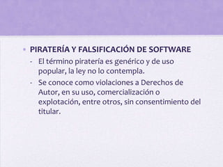 • PIRATERÍA Y FALSIFICACIÓN DE SOFTWARE
 - El término piratería es genérico y de uso
   popular, la ley no lo contempla.
 - Se conoce como violaciones a Derechos de
   Autor, en su uso, comercialización o
   explotación, entre otros, sin consentimiento del
   titular.
 