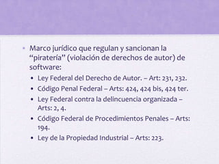 • Marco jurídico que regulan y sancionan la
  “piratería” (violación de derechos de autor) de
  software:
  • Ley Federal del Derecho de Autor. – Art: 231, 232.
  • Código Penal Federal – Arts: 424, 424 bis, 424 ter.
  • Ley Federal contra la delincuencia organizada –
    Arts: 2, 4.
  • Código Federal de Procedimientos Penales – Arts:
    194.
  • Ley de la Propiedad Industrial – Arts: 223.
 