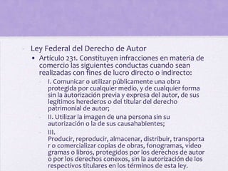 - Ley Federal del Derecho de Autor
  • Artículo 231. Constituyen infracciones en materia de
    comercio las siguientes conductas cuando sean
    realizadas con fines de lucro directo o indirecto:
    - I. Comunicar o utilizar públicamente una obra
      protegida por cualquier medio, y de cualquier forma
      sin la autorización previa y expresa del autor, de sus
      legítimos herederos o del titular del derecho
      patrimonial de autor;
    - II. Utilizar la imagen de una persona sin su
      autorización o la de sus causahabientes;
    - III.
      Producir, reproducir, almacenar, distribuir, transporta
      r o comercializar copias de obras, fonogramas, video
      gramas o libros, protegidos por los derechos de autor
      o por los derechos conexos, sin la autorización de los
      respectivos titulares en los términos de esta ley.
 