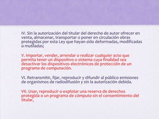 -   IV. Sin la autorización del titular del derecho de autor ofrecer en
    venta, almacenar, transportar o poner en circulación obras
    protegidas por esta Ley que hayan sido deformadas, modificadas
    o mutiladas;

-   V. Importar, vender, arrendar o realizar cualquier acto que
    permita tener un dispositivo o sistema cuya finalidad sea
    desactivar los dispositivos electrónicos de protección de un
    programa de computación.

-   VI. Retransmitir, fijar, reproducir y difundir al público emisiones
    de organismos de radiodifusión y sin la autorización debida.

-   VII. Usar, reproducir o explotar una reserva de derechos
    protegida o un programa de cómputo sin el consentimiento del
    titular,
 