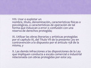 - VIII. Usar o explotar un
  nombre, título, denominación, características físicas o
  psicológicas, o características de operación de tal
  forma que induzcan a error o confusión con una
  reserva de derechos protegida;
- IX. Utilizar las obras literarias y artísticas protegidas
  por el capítulo III, del Título VII de la presente Ley en
  contravención a lo dispuesto por el artículo 158 de la
  misma, y
- X. Las demás infracciones a las disposiciones de la Ley
  que impliquen conducta a escala comercial o industrial
  relacionada con obras protegidas por esta Ley.
 