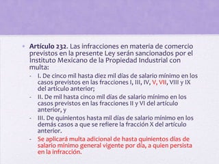 • Artículo 232. Las infracciones en materia de comercio
  previstos en la presente Ley serán sancionados por el
  Instituto Mexicano de la Propiedad Industrial con
  multa:
  - I. De cinco mil hasta diez mil días de salario mínimo en los
    casos previstos en las fracciones I, III, IV, V, VII, VIII y IX
    del artículo anterior;
  - II. De mil hasta cinco mil días de salario mínimo en los
    casos previstos en las fracciones II y VI del artículo
    anterior, y
  - III. De quinientos hasta mil días de salario mínimo en los
    demás casos a que se refiere la fracción X del artículo
    anterior.
  - Se aplicará multa adicional de hasta quinientos días de
    salario mínimo general vigente por día, a quien persista
    en la infracción.
 