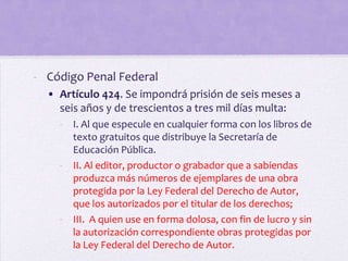 - Código Penal Federal
  • Artículo 424. Se impondrá prisión de seis meses a
    seis años y de trescientos a tres mil días multa:
    - I. Al que especule en cualquier forma con los libros de
      texto gratuitos que distribuye la Secretaría de
      Educación Pública.
    - II. Al editor, productor o grabador que a sabiendas
      produzca más números de ejemplares de una obra
      protegida por la Ley Federal del Derecho de Autor,
      que los autorizados por el titular de los derechos;
    - III. A quien use en forma dolosa, con fin de lucro y sin
      la autorización correspondiente obras protegidas por
      la Ley Federal del Derecho de Autor.
 