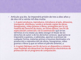 • Artículo 424 bis. Se impondrá prisión de tres a diez años y
  de dos mil a veinte mil días multa:
   -   I. A quien produzca, reproduzca, introduzca al país, almacene,
       transporte, distribuya, venda o arriende copias de obras,
       fonogramas, video gramas o libros, protegidos por la Ley
       Federal del Derecho de Autor, en forma dolosa, son fin de
       especulación comercial y sin la autorización que en los
       términos d e la citada Ley deba otorgar el titular de los
       derechos de autor o de los derechos conexos. Igual pena se
       impondrá a quienes, a sabiendas, aporten o provean de
       cualquier forma, materias primas o insumos destinados a la
       producción o reproducción de obras, fonogramas, video
       gramas o libros q que se refiere el párrafo anterior, o
   -   II. A quien fabrique con fin de lucro un dispositivo o sistema
       cuya finalidad sea desactivar los dispositivos electrónicos de
       protección de un programa de computación.
 
