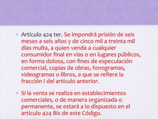 • Artículo 424 ter. Se impondrá prisión de seis
  meses a seis años y de cinco mil a treinta mil
  días multa, a quien venda a cualquier
  consumidor final en vías o en lugares públicos,
  en forma dolosa, con fines de especulación
  comercial, copias de obras, fonogramas,
  videogramas o libros, a que se refiere la
  fracción I del artículo anterior.
• Si la venta se realiza en establecimientos
  comerciales, o de manera organizada o
  permanente, se estará a lo dispuesto en el
  artículo 424 Bis de este Código.
 