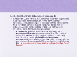 - Ley Federal Contra la Delincuencia Organizada
  • Artículo 2º. Cuando tres o más personas acuerden organizarse
    o se organicen para realizar, en forma permanente o
    reiterada, conductas que por sí o unidas a otras, tienen como
    fin o resultado cometer alguno o algunos de los delitos
    siguientes, serán sancionadas por ese solo hecho, como
    miembros de la delincuencia organizada:
     -   I. Terrorismo, previsto en los artículos 139 al 139 Ter y
         terrorismo internacional previsto en los artículos 148 bis al
         148 Quáter; contra la salud, previsto en los artículos 194 y
         195, párrafo primero; falsificación o alteración de
         moneda, previstos en los artículos 234, 236 y 237; operaciones
         con recursos de procedencia ilícita, previsto en el artículo 400
         Bis; y el previsto en el artículo 424 Bis, todos del Código Penal
         Federal;
 