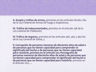-   II. Acopio y tráfico de armas, previstos en los artículos 83 bis y 84
    de la Ley Federal de Armas de fuego y Explosivos;

-   III. Tráfico de indocumentados, previsto en el artículo 138 de la
    Ley General de Población;

-   IV. Tráfico de órganos, previsto en los artículos 461, 462 y 462 bis
    de la Ley General de Salud, y

-   V. Corrupción de personas menores de dieciocho años de edad o
    de personas que no tienen capacidad para comprender el
    significado del hecho o de personas que no tienen capacidad
    para resistirlo, previsto en el articulo 201; Pornografía de
    personas menores de dieciocho años de edad o de personas que
    no tienen capacidad para comprender el significado del hecho o
    de personas que no tienen capacidad para resistirlo, previsto en
    el artículo 202; …
 