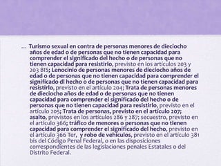 … Turismo sexual en contra de personas menores de dieciocho
  años de edad o de personas que no tienen capacidad para
  comprender el significado del hecho o de personas que no
  tienen capacidad para resistirlo, previsto en los artículos 203 y
  203 BIS; Lenocinio de personas menores de dieciocho años de
  edad o de personas que no tienen capacidad para comprender el
  significado dl hecho o de personas que no tienen capacidad para
  resistirlo, previsto en el artículo 204; Trata de personas menores
  de dieciocho años de edad o de personas que no tienen
  capacidad para comprender el significado del hecho o de
  personas que no tienen capacidad para resistirlo, previsto en el
  artículo 205; Trata de personas, previsto en el artículo 207;
  asalto, previstos en los artículos 286 y 287; secuestro, previsto en
  el artículo 366; tráfico de menores o personas que no tienen
  capacidad para comprender el significado del hecho, previsto en
  el artículo 366 Ter, y robo de vehículos, previsto en el artículo 381
  bis del Código Penal Federal, o en las disposiciones
  correspondientes de las legislaciones penales Estatales o del
  Distrito Federal.
 