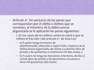 • Artículo 4º. Sin perjuicio de las penas que
  correspondan por el delito o delitos que se
  cometan, al miembro de la delincuencia
  organizada se le aplicarán las penas siguientes:
  - I. En los casos de los delitos contra la salud a que se
    refiere la fracción I del artículo 2º. de esta Ley:
     • a) A quien tenga funciones de
       administración, dirección o supervisión, respecto de la
       delincuencia organizada, de veinte a cuarenta años de
       prisión y de quinientos a veinticinco mil días multa, o
     • b) A quien no tenga las funciones anteriores, de diez a
       veinte años de prisión y de doscientos cincuenta a
       doce mil quinientos días multa.
 
