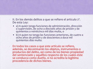 - II. En los demás delitos a que se refiere el artículo 2º.
  De esta Ley:
  • a) A quien tenga funciones de administración, dirección
    o supervisión, de ocho a dieciséis años de prisión y de
    quinientos a veinticinco mil días multa, o
  • b) A quien no tenga las funciones anteriores, de cuatro a
    ocho años de prisión y de doscientos a doce mil
    quinientos días multa.

- En todos los casos a que este artículo se refiere,
  además, se decomisarán los objetos, instrumentos o
  productos del delito, así como de los bienes propiedad
  del sentenciado y aquéllos respecto de los cuales éste
  se conduzca como dueño, si no acredita la legítima
  procedencia de dichos bienes.
 