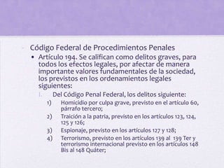 - Código Federal de Procedimientos Penales
  • Artículo 194. Se califican como delitos graves, para
    todos los efectos legales, por afectar de manera
    importante valores fundamentales de la sociedad,
    los previstos en los ordenamientos legales
    siguientes:
    I.        Del Código Penal Federal, los delitos siguiente:
         1)     Homicidio por culpa grave, previsto en el artículo 60,
                párrafo tercero;
         2)     Traición a la patria, previsto en los artículos 123, 124,
                125 y 126;
         3)     Espionaje, previsto en los artículos 127 y 128;
         4)     Terrorismo, previsto en los artículos 139 al 139 Ter y
                terrorismo internacional previsto en los artículos 148
                Bis al 148 Quáter;
 