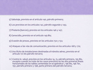 5) Sabotaje, previsto en el artículo 140, párrafo primero;

6) Los previstos en los artículos 142, párrafo segundo y 145;

7) Piratería (barcos), previsto en los artículos 146 y 147;

8) Genocidio, previsto en el artículo 149 Bis;

9) Evasión de presos, previsto en los artículos 150 y 152;

10) Ataques a las vías de comunicación, previsto en los artículos 168 y 170;

11) Uso ilícito de instalaciones destinadas al tránsito aéreo, previsto en el
    artículo 172 bis párrafo tercero;

12 ) Contra la salud, previsto en los artículos 14, 15, párrafo primero, 195 Bis,
     excepto cuando se trate de los casos previstos en las dos primeras líneas
     horizontales de las tablas contenidas en el apéndice I, 196 Bis, 196 Ter,
     197, párrafo primero y 198, parte primera del párrafo tercero;
 