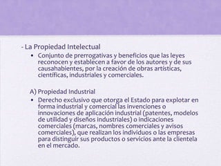 - La Propiedad Intelectual
  • Conjunto de prerrogativas y beneficios que las leyes
    reconocen y establecen a favor de los autores y de sus
    causahabientes, por la creación de obras artísticas,
    científicas, industriales y comerciales.

  A) Propiedad Industrial
  • Derecho exclusivo que otorga el Estado para explotar en
     forma industrial y comercial las invenciones o
     innovaciones de aplicación industrial (patentes, modelos
     de utilidad y diseños industriales) o indicaciones
     comerciales (marcas, nombres comerciales y avisos
     comerciales), que realizan los individuos o las empresas
     para distinguir sus productos o servicios ante la clientela
     en el mercado.
 