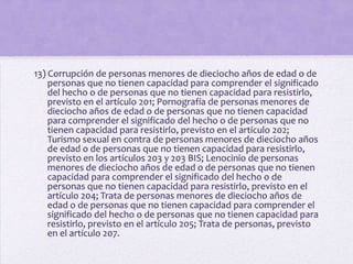 13) Corrupción de personas menores de dieciocho años de edad o de
    personas que no tienen capacidad para comprender el significado
    del hecho o de personas que no tienen capacidad para resistirlo,
    previsto en el artículo 201; Pornografía de personas menores de
    dieciocho años de edad o de personas que no tienen capacidad
    para comprender el significado del hecho o de personas que no
    tienen capacidad para resistirlo, previsto en el artículo 202;
    Turismo sexual en contra de personas menores de dieciocho años
    de edad o de personas que no tienen capacidad para resistirlo,
    previsto en los artículos 203 y 203 BIS; Lenocinio de personas
    menores de dieciocho años de edad o de personas que no tienen
    capacidad para comprender el significado del hecho o de
    personas que no tienen capacidad para resistirlo, previsto en el
    artículo 204; Trata de personas menores de dieciocho años de
    edad o de personas que no tienen capacidad para comprender el
    significado del hecho o de personas que no tienen capacidad para
    resistirlo, previsto en el artículo 205; Trata de personas, previsto
    en el artículo 207.
 