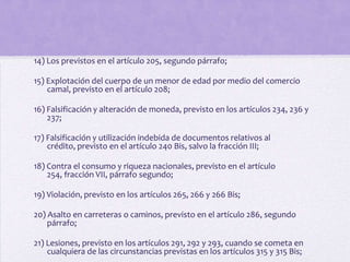 14) Los previstos en el artículo 205, segundo párrafo;

15) Explotación del cuerpo de un menor de edad por medio del comercio
    camal, previsto en el artículo 208;

16) Falsificación y alteración de moneda, previsto en los artículos 234, 236 y
    237;

17) Falsificación y utilización indebida de documentos relativos al
    crédito, previsto en el artículo 240 Bis, salvo la fracción III;

18) Contra el consumo y riqueza nacionales, previsto en el artículo
    254, fracción VII, párrafo segundo;

19) Violación, previsto en los artículos 265, 266 y 266 Bis;

20) Asalto en carreteras o caminos, previsto en el artículo 286, segundo
    párrafo;

21) Lesiones, previsto en los artículos 291, 292 y 293, cuando se cometa en
    cualquiera de las circunstancias previstas en los artículos 315 y 315 Bis;
 