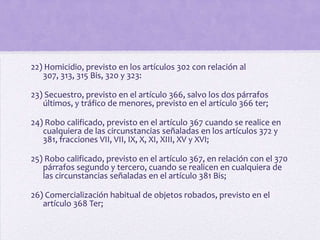 22) Homicidio, previsto en los artículos 302 con relación al
   307, 313, 315 Bis, 320 y 323:

23) Secuestro, previsto en el artículo 366, salvo los dos párrafos
   últimos, y tráfico de menores, previsto en el artículo 366 ter;

24) Robo calificado, previsto en el artículo 367 cuando se realice en
   cualquiera de las circunstancias señaladas en los artículos 372 y
   381, fracciones VII, VII, IX, X, XI, XIII, XV y XVI;

25) Robo calificado, previsto en el artículo 367, en relación con el 370
   párrafos segundo y tercero, cuando se realicen en cualquiera de
   las circunstancias señaladas en el artículo 381 Bis;

26) Comercialización habitual de objetos robados, previsto en el
   artículo 368 Ter;
 