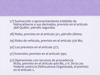 27) Sustracción o aprovechamiento indebido de
   hidrocarburos o sus derivados, previsto en el artículo
   368 Quáter, párrafo segundo;
28) Robo, previsto en el artículo 371, párrafo último;
29) Robo de vehículo, previsto en el artículo 376 Bis;
30) Los previstos en el artículo 377;
31) Extorsión, previsto en el artículo 390;
32) Operaciones con recursos de procedencia
   ilícita, previsto en el artículo 400 Bis, y II. De la Ley
   Federal contra la Delincuencia Organizada, el previsto
   en el artículo 2.
 