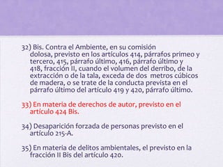 32) Bis. Contra el Ambiente, en su comisión
   dolosa, previsto en los artículos 414, párrafos primeo y
   tercero, 415, párrafo último, 416, párrafo último y
   418, fracción II, cuando el volumen del derribo, de la
   extracción o de la tala, exceda de dos metros cúbicos
   de madera, o se trate de la conducta prevista en el
   párrafo último del artículo 419 y 420, párrafo último.
33) En materia de derechos de autor, previsto en el
  artículo 424 Bis.
34) Desaparición forzada de personas previsto en el
  artículo 215-A.
35) En materia de delitos ambientales, el previsto en la
  fracción II Bis del artículo 420.
 