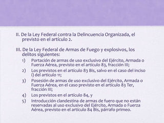 II. De la Ley Federal contra la Delincuencia Organizada, el
    previsto en el artículo 2.

III. De la Ley Federal de Armas de Fuego y explosivos, los
     delitos siguientes:
   1)   Portación de armas de uso exclusivo del Ejército, Armada o
        Fuerza Aérea, previsto en el artículo 83, fracción III;
   2)   Los previstos en el artículo 83 Bis, salvo en el caso del inciso
        i) del articulo 11;
   3)   Posesión de armas de uso exclusivo del Ejército, Armada o
        Fuerza Aérea, en el caso previsto en el artículo 83 Ter,
        fracción III;
   4)   Los previstos en el artículo 84, y
   5)   Introducción clandestina de armas de fuero que no están
        reservadas al uso exclusivo del Ejército, Armada o Fuerza
        Aérea, previsto en el artículo 84 Bis, párrafo primeo.
 