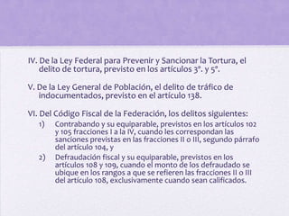 IV. De la Ley Federal para Prevenir y Sancionar la Tortura, el
    delito de tortura, previsto en los artículos 3º. y 5º.

V. De la Ley General de Población, el delito de tráfico de
   indocumentados, previsto en el artículo 138.

VI. Del Código Fiscal de la Federación, los delitos siguientes:
   1)   Contrabando y su equiparable, previstos en los artículos 102
        y 105 fracciones I a la IV, cuando les correspondan las
        sanciones previstas en las fracciones II o III, segundo párrafo
        del artículo 104, y
   2)   Defraudación fiscal y su equiparable, previstos en los
        artículos 108 y 109, cuando el monto de los defraudado se
        ubique en los rangos a que se refieren las fracciones II o III
        del artículo 108, exclusivamente cuando sean calificados.
 