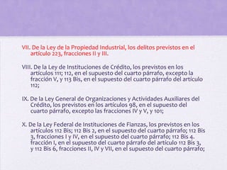VII. De la Ley de la Propiedad Industrial, los delitos previstos en el
    artículo 223, fracciones II y III.

VIII. De la Ley de Instituciones de Crédito, los previstos en los
    artículos 111; 112, en el supuesto del cuarto párrafo, excepto la
    fracción V, y 113 Bis, en el supuesto del cuarto párrafo del artículo
    112;

IX. De la Ley General de Organizaciones y Actividades Auxiliares del
    Crédito, los previstos en los artículos 98, en el supuesto del
    cuarto párrafo, excepto las fracciones IV y V, y 101;

X. De la Ley Federal de Instituciones de Fianzas, los previstos en los
    artículos 112 Bis; 112 Bis 2, en el supuesto del cuarto párrafo; 112 Bis
    3, fracciones I y IV, en el supuesto del cuarto párrafo; 112 Bis 4.
    fracción I, en el supuesto del cuarto párrafo del artículo 112 Bis 3,
    y 112 Bis 6, fracciones II, IV y VII, en el supuesto del cuarto párrafo;
 