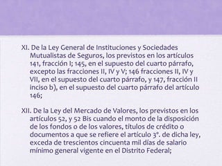 XI. De la Ley General de Instituciones y Sociedades
   Mutualistas de Seguros, los previstos en los artículos
   141, fracción I; 145, en el supuesto del cuarto párrafo,
   excepto las fracciones II, IV y V; 146 fracciones II, IV y
   VII, en el supuesto del cuarto párrafo, y 147, fracción II
   inciso b), en el supuesto del cuarto párrafo del artículo
   146;

XII. De la Ley del Mercado de Valores, los previstos en los
   artículos 52, y 52 Bis cuando el monto de la disposición
   de los fondos o de los valores, títulos de crédito o
   documentos a que se refiere el artículo 3º. de dicha ley,
   exceda de trescientos cincuenta mil días de salario
   mínimo general vigente en el Distrito Federal;
 