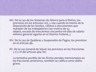 XIII. De la Ley de los Sistemas de Ahorro para el Retiro, los
   previstos en los artículos 103, y 104 cuando el monto de la
   disposición de los fondos, valores o documentos que
   manejen de los trabajadores con motivo de su
   objeto, exceda de trescientos cincuenta mil días de salario
   mínimo general vigente en el Distrito Federal, y

XIV. De la Ley de Quiebras y Suspensión de Pagos, los previstos
   en el artículo 96.

XV. De la Ley General de Salud, los previstos en las fracciones
  I, II y III del artículo 464 Ter.

   La tentativa punible de los ilícitos penales mencionados en
   las fracciones anteriores, también se califica como delito
   grave.
 
