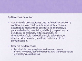 B) Derechos de Autor
• Conjunto de prerrogativas que las leyes reconocen y
  confieren a los creadores de obras intelectuales
  externadas mediante la escritura, la imprenta, la
  palabra hablada, la música, el dibujo, la pintura, la
  escultura, el grabado, el fotocopiado, el
  cinematógrafo, la radiodifusión, la televisión, el
  disco, el videocasete y cualquier otro medio de
  comunicación.
• Reserva de derechos:
  • Facultad de usar y explotar en forma exclusiva
    títulos, nombres, denominaciones, características físicas
    y psicológicas distintivas.
 