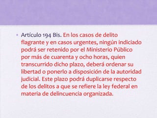 • Artículo 194 Bis. En los casos de delito
  flagrante y en casos urgentes, ningún indiciado
  podrá ser retenido por el Ministerio Público
  por más de cuarenta y ocho horas, quien
  transcurrido dicho plazo, deberá ordenar su
  libertad o ponerlo a disposición de la autoridad
  judicial. Este plazo podrá duplicarse respecto
  de los delitos a que se refiere la ley federal en
  materia de delincuencia organizada.
 