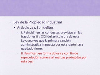 - Ley de la Propiedad Industrial
  • Artículo 223. Son delitos:
    - I. Reincidir en las conductas previstas en las
      fracciones II a XXII del artículo 213 de esta
      Ley, una vez que la primera sanción
      administrativa impuesta por esta razón haya
      quedado firme;
    - II. Falsificar, en forma dolosa y con fin de
      especulación comercial, marcas protegidas por
      esta Ley;
 