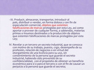 - III. Producir, almacenar, transportar, introducir al
     país, distribuir o vender, en forma dolosa y con fin de
     especulación comercial, objetos que ostenten
     falsificaciones de marcas protegidas por esta Ley, así como
     aportar o proveer de cualquier forma, a sabiendas, materias
     primas o insumos destinados a la producción de objetos
     que ostenten falsificaciones de marcas protegidas por esta
     Ley;

IV. Revelar a un tercero un secreto industrial, que se conozca
    con motivo de su trabajo, puesto, crgo, desempeño de su
    profesión, relación de negocios o en virtud del
    otorgamiento de una licencia para su uso, sin
    consentimiento de la persona que guarde el secreto
    industrial, habiendo sido prevenido de su
    confidencialidad, con el propósito de obtener un beneficio
    económico para sí o para el tercero o con el fin de causar un
    perjuicio a la persona que guarde el secreto;
 
