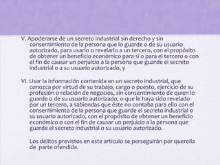 V. Apoderarse de un secreto industrial sin derecho y sin
    consentimiento de la persona que lo guarde o de su usuario
    autorizado, para usarlo o revelarlo a un tercero, con el propósito
    de obtener un beneficio económico para sí o para el tercero o con
    el fin de causar un perjuicio a la persona que guarde el secreto
    industrial o a su usuario autorizado, y

VI. Usar la información contenida en un secreto industrial, que
    conozca por virtud de su trabajo, cargo o puesto, ejercicio de su
    profesión o relación de negocios, sin consentimiento de quien lo
    guarde o de su usuario autorizado, o que le haya sido revelado
    por un tercero, a sabiendas que éste no contaba para ello con el
    consentimiento de la persona que guarde el secreto industrial o
    su usuario autorizado, con el propósito de obtener un beneficio
    económico o con el fin de causar un perjuicio a la persona que
    guarde el secreto industrial o su usuario autorizado.

   Los delitos previstos en este artículo se perseguirán por querella
   de parte ofendida.
 