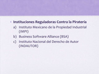 • Instituciones Reguladoras Contra la Piratería
  a) Instituto Mexicano de la Propiedad Industrial
     (IMPI)
  b) Business Software Alliance (BSA)
  c) Instituto Nacional del Derecho de Autor
     (INDAUTOR)
 