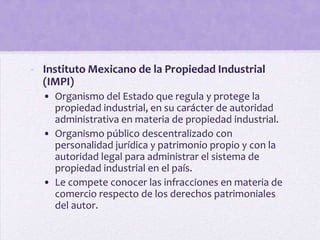 - Instituto Mexicano de la Propiedad Industrial
  (IMPI)
  • Organismo del Estado que regula y protege la
    propiedad industrial, en su carácter de autoridad
    administrativa en materia de propiedad industrial.
  • Organismo público descentralizado con
    personalidad jurídica y patrimonio propio y con la
    autoridad legal para administrar el sistema de
    propiedad industrial en el país.
  • Le compete conocer las infracciones en materia de
    comercio respecto de los derechos patrimoniales
    del autor.
 