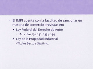 - El IMPI cuenta con la facultad de sancionar en
  materia de comercio previstas en:
  • Ley Federal del Derecho de Autor
    - Artículos 231, 232, 233 y 234
  • Ley de la Propiedad Industrial
    - Títulos Sexto y Séptimo.
 