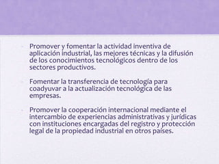 - Promover y fomentar la actividad inventiva de
  aplicación industrial, las mejores técnicas y la difusión
  de los conocimientos tecnológicos dentro de los
  sectores productivos.
- Fomentar la transferencia de tecnología para
  coadyuvar a la actualización tecnológica de las
  empresas.
- Promover la cooperación internacional mediante el
  intercambio de experiencias administrativas y jurídicas
  con instituciones encargadas del registro y protección
  legal de la propiedad industrial en otros países.
 