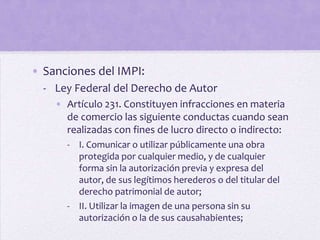 • Sanciones del IMPI:
  - Ley Federal del Derecho de Autor
    • Artículo 231. Constituyen infracciones en materia
      de comercio las siguiente conductas cuando sean
      realizadas con fines de lucro directo o indirecto:
      - I. Comunicar o utilizar públicamente una obra
        protegida por cualquier medio, y de cualquier
        forma sin la autorización previa y expresa del
        autor, de sus legítimos herederos o del titular del
        derecho patrimonial de autor;
      - II. Utilizar la imagen de una persona sin su
        autorización o la de sus causahabientes;
 