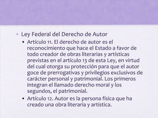 • Ley Federal del Derecho de Autor
  • Artículo 11. El derecho de autor es el
    reconocimiento que hace el Estado a favor de
    todo creador de obras literarias y artísticas
    previstas en el artículo 13 de esta Ley, en virtud
    del cual otorga su protección para que el autor
    goce de prerrogativas y privilegios exclusivos de
    carácter personal y patrimonial. Los primeros
    integran el llamado derecho moral y los
    segundos, el patrimonial.
  • Artículo 12. Autor es la persona física que ha
    creado una obra literaria y artística.
 