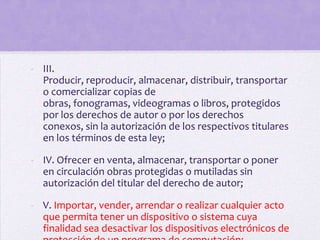 - III.
  Producir, reproducir, almacenar, distribuir, transportar
  o comercializar copias de
  obras, fonogramas, videogramas o libros, protegidos
  por los derechos de autor o por los derechos
  conexos, sin la autorización de los respectivos titulares
  en los términos de esta ley;

- IV. Ofrecer en venta, almacenar, transportar o poner
  en circulación obras protegidas o mutiladas sin
  autorización del titular del derecho de autor;

- V. Importar, vender, arrendar o realizar cualquier acto
  que permita tener un dispositivo o sistema cuya
  finalidad sea desactivar los dispositivos electrónicos de
 