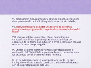 -   VI. Retransmitir, fijar, reproducir y difundir al público emisiones
    de organismos de radiodifusión y sin la autorización debida;

-   VII. Usar, reproducir o explotar una reserva de derechos
    protegida o un programa de cómputo sin el consentimiento del
    titular;

-   VIII. Usar o explotar un nombre, título, denominación,
    características físicas o psicológicas, o características de
    operación de tal forma que induzcan a error o confusión con una
    reserva de derechos protegida;

-   IX. Utilizar las obras literarias y artísticas protegidas por el
    capítulo III, del Título VII de la presente Ley en contravención a
    los dispuesto por el artículo 158 de la misma, y

-   X. Las demás infracciones a las disposiciones de la Ley que
    impliquen conducta a escala comercial o industrial relacionada
    con obras protegidas por esta Ley.
 