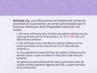 • Artículo 232. Las infracciones en materia de comercio
  previstos en la presente Ley serán sancionados por el
  Instituto Mexicano de la Propiedad Industrial con
  multa:
  - I. De cinco mil hasta diez mil días de salario mínimo en los
    casos previstos en las fracciones I, III, IV, V, VII, VIII y IX
    del artículo anterior.
  - II. De mil hasta cinco mil días de salario mínimo en los
    casos previstos en las fracciones II y VI del artículo
    anterior, y
  - III. De quinientos hasta mil días de salario mínimo en los
    demás casos a que se refiere la fracción X del artículo
    anterior.
  - Se aplicará multa adicional de hasta quinientos días de
    salario mínimo general vigente por día, a quien persista
    en la infracción.
 