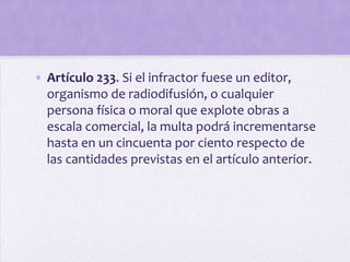 • Artículo 233. Si el infractor fuese un editor,
  organismo de radiodifusión, o cualquier
  persona física o moral que explote obras a
  escala comercial, la multa podrá incrementarse
  hasta en un cincuenta por ciento respecto de
  las cantidades previstas en el artículo anterior.
 