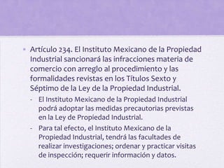 • Artículo 234. El Instituto Mexicano de la Propiedad
  Industrial sancionará las infracciones materia de
  comercio con arreglo al procedimiento y las
  formalidades revistas en los Títulos Sexto y
  Séptimo de la Ley de la Propiedad Industrial.
  - El Instituto Mexicano de la Propiedad Industrial
    podrá adoptar las medidas precautorias previstas
    en la Ley de Propiedad Industrial.
  - Para tal efecto, el Instituto Mexicano de la
    Propiedad Industrial, tendrá las facultades de
    realizar investigaciones; ordenar y practicar visitas
    de inspección; requerir información y datos.
 
