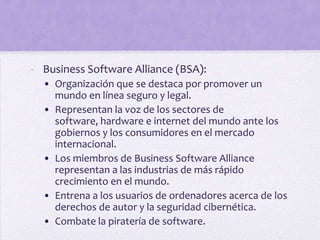 - Business Software Alliance (BSA):
  • Organización que se destaca por promover un
    mundo en línea seguro y legal.
  • Representan la voz de los sectores de
    software, hardware e internet del mundo ante los
    gobiernos y los consumidores en el mercado
    internacional.
  • Los miembros de Business Software Alliance
    representan a las industrias de más rápido
    crecimiento en el mundo.
  • Entrena a los usuarios de ordenadores acerca de los
    derechos de autor y la seguridad cibernética.
  • Combate la piratería de software.
 