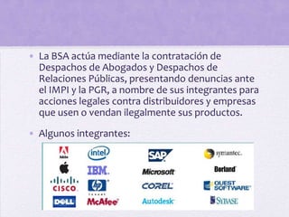 • La BSA actúa mediante la contratación de
  Despachos de Abogados y Despachos de
  Relaciones Públicas, presentando denuncias ante
  el IMPI y la PGR, a nombre de sus integrantes para
  acciones legales contra distribuidores y empresas
  que usen o vendan ilegalmente sus productos.

• Algunos integrantes:
 