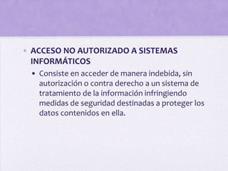 • ACCESO NO AUTORIZADO A SISTEMAS
  INFORMÁTICOS
 • Consiste en acceder de manera indebida, sin
   autorización o contra derecho a un sistema de
   tratamiento de la información infringiendo
   medidas de seguridad destinadas a proteger los
   datos contenidos en ella.
 